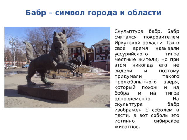 Бабр – символ города и области Скульптура бабр. Бабр считался покровителем Иркутской области. Так в свое время называли уссурийского тигра местные жители, но при этом никогда его не видели и поэтому придумали такого прелюбопытного зверя, который похож и на бобра и на тигра одновременно. На скульптуре бабр изображен с соболем в пасти, а вот соболь это истинно сибирское животное. 