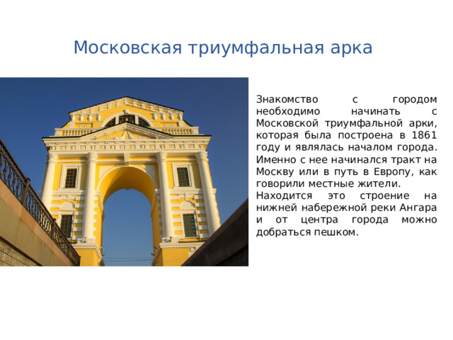 Московская триумфальная арка Знакомство с городом необходимо начинать с Московской триумфальной арки, которая была построена в 1861 году и являлась началом города. Именно с нее начинался тракт на Москву или в путь в Европу, как говорили местные жители. Находится это строение на нижней набережной реки Ангара и от центра города можно добраться пешком. 