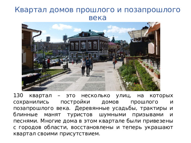 Квартал домов прошлого и позапрошлого века 130 квартал – это несколько улиц, на которых сохранились постройки домов прошлого и позапрошлого века.  Деревянные усадьбы, трактиры и блинные манят туристов шумными призывами и песнями. Многие дома в этом квартале были привезены с городов области, восстановлены и теперь украшают квартал своими присутствием. 