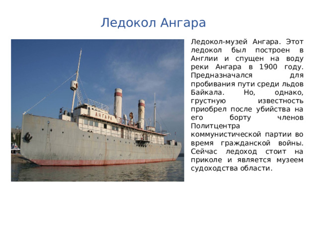Ледокол Ангара Ледокол-музей Ангара. Этот ледокол был построен в Англии и спущен на воду реки Ангара в 1900 году. Предназначался для пробивания пути среди льдов Байкала. Но, однако, грустную известность приобрел после убийства на его борту членов Политцентра коммунистической партии во время гражданской войны. Сейчас ледоход стоит на приколе и является музеем судоходства области. 