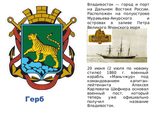 Владивосток — город и порт на Дальнем Востоке России. Расположен на полуострове Муравьева-Амурского и островах в заливе Петра Великого Японского моря 20 июня (2 июля по новому стилю) 1860 г. военный корабль «Маньчжур» под командованием капитан-лейтенанта Алексея Карловича Шефнера основал военный пост, который теперь уже официально получил название Владивосток.   