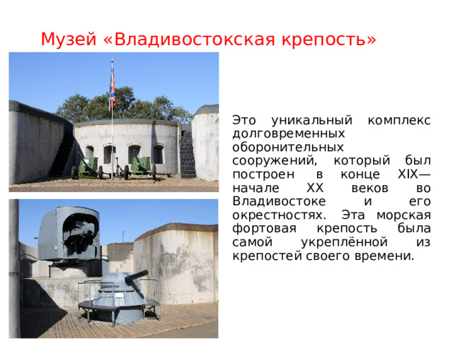 Музей «Владивостокская крепость» » Это уникальный комплекс долговременных оборонительных сооружений, который был построен  в конце XIX—начале XX веков во Владивостоке и его окрестностях.  Эта морская фортовая крепость была самой укреплённой из крепостей своего времени. 