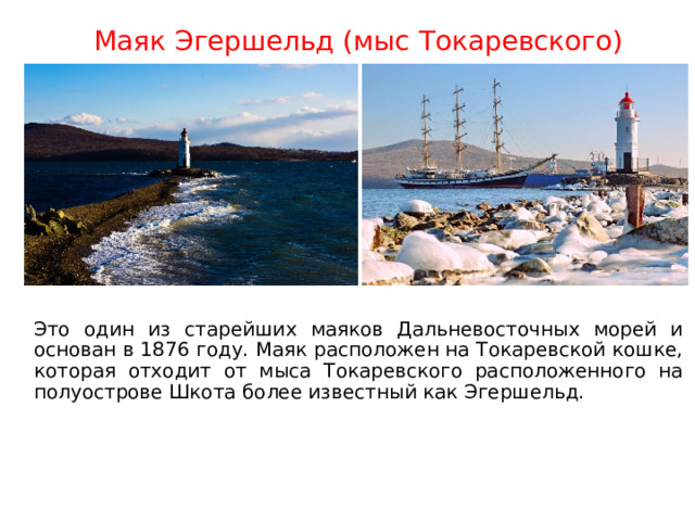 Маяк Эгершельд (мыс Токаревского) Это один из старейших маяков Дальневосточных морей и основан в 1876 году. Маяк расположен на Токаревской кошке, которая отходит от мыса Токаревского расположенного на полуострове Шкота более известный как Эгершельд. 