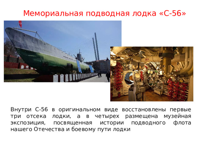 Мемориальная подводная лодка «С-56» Внутри С-56 в оригинальном виде восстановлены первые три отсека лодки, а в четырех размещена музейная экспозиция, посвященная истории подводного флота нашего Отечества и боевому пути лодки 