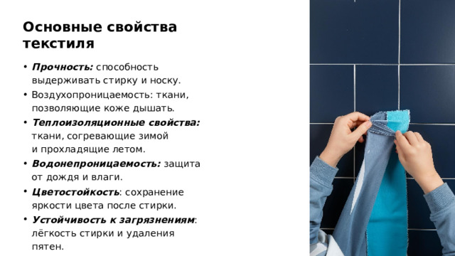 Основные свойства текстиля Прочность: способность выдерживать стирку и носку. Воздухопроницаемость: ткани, позволяющие коже дышать. Теплоизоляционные свойства: ткани, согревающие зимой и прохладящие летом. Водонепроницаемость: защита от дождя и влаги. Цветостойкость : сохранение яркости цвета после стирки. Устойчивость к загрязнениям : лёгкость стирки и удаления пятен.  