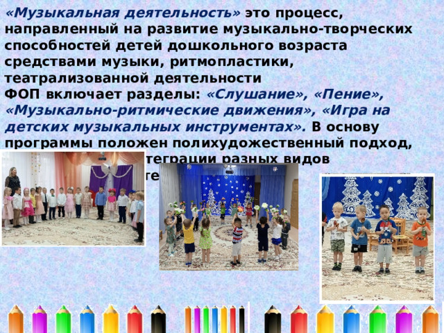 «Музыкальная деятельность» это процесс, направленный на развитие музыкально-творческих способностей детей дошкольного возраста средствами музыки, ритмопластики, театрализованной деятельности ФОП включает разделы: «Слушание», «Пение», «Музыкально-ритмические движения», «Игра на детских музыкальных инструментах». В основу программы положен полихудожественный подход, основанный на интеграции разных видов музыкальной деятельности. 
