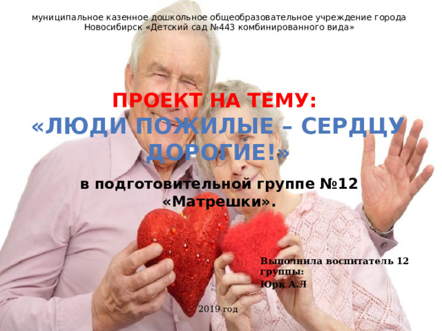 муниципальное казенное дошкольное общеобразовательное учреждение города Новосибирск «Детский сад №443 комбинированного вида» Проект на тему: «Люди пожилые – сердцу дорогие!»  в подготовительной группе №12 «Матрешки». Выполнила воспитатель 12 группы: Юрк А.Л 2019 год   