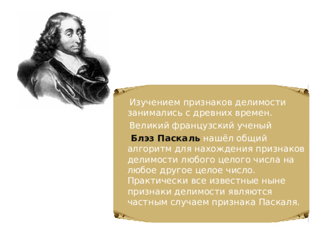  Изучением признаков делимости занимались с древних времен.  Великий французский ученый  Блэз Паскаль  нашёл общий алгоритм для нахождения признаков делимости любого целого числа на любое другое целое число. Практически все известные ныне признаки делимости являются частным случаем признака Паскаля. 