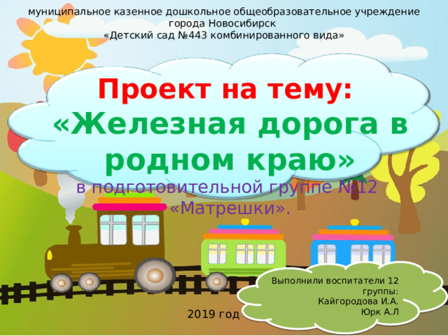 муниципальное казенное дошкольное общеобразовательное учреждение города Новосибирск «Детский сад №443 комбинированного вида» Проект на тему: «Железная дорога в родном краю» в подготовительной группе №12 «Матрешки». Выполнили воспитатели 12 группы: Кайгородова И.А. Юрк А.Л 2019 год   