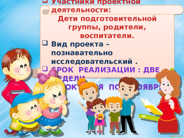       Участники проектной деятельности: Дети подготовительной группы, родители, воспитатели. Вид проекта – познавательно исследовательский . Срок реализации : две недели ( 21 октября по 1 ноября)       