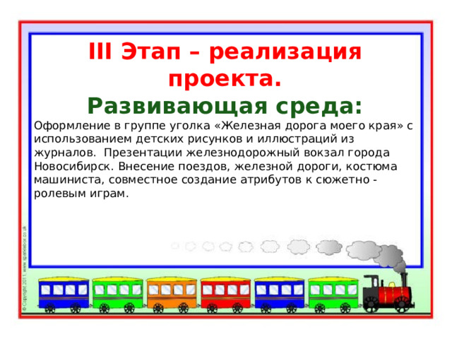III Этап – реализация проекта. Развивающая среда: Оформление в группе уголка «Железная дорога моего края» с использованием детских рисунков и иллюстраций из журналов. Презентации железнодорожный вокзал города Новосибирск. Внесение поездов, железной дороги, костюма машиниста, совместное создание атрибутов к сюжетно - ролевым играм. 