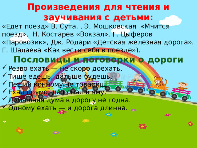 Произведения для чтения и заучивания с детьми: «Едет поезд» В. Сута. , Э. Мошковская «Мчится поезд», Н. Костарев «Вокзал», Г. Цыферов «Паровозик», Дж. Родари «Детская железная дорога». Г. Шалаева «Как вести себя в поезде»). Пословицы и поговорки о дороги Резво ехать — не скоро доехать. Тише едешь, дальше будешь. Пеший конному не товарищ. Ехал прямо, да попал в яму. Домашняя дума в дорогу не годна. Одному ехать — и дорога длинна. 