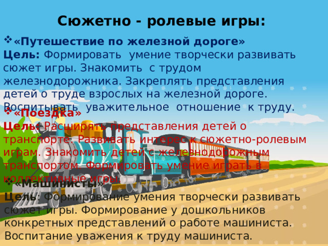 Сюжетно - ролевые игры: «Путешествие по железной дороге» Цель: Формировать умение творчески развивать сюжет игры. Знакомить с трудом железнодорожника. Закреплять представления детей о труде взрослых на железной дороге. Воспитывать уважительное отношение к труду. «Поездка» Цель: Расширять представления детей о транспорте. Развивать интерес к сюжетно-ролевым играм. Знакомить детей с железнодорожным транспортом. Формировать умение играть в коллективные игры. «Машинисты» Цель : Формирование умения творчески развивать сюжет игры. Формирование у дошкольников конкретных представлений о работе машиниста. Воспитание уважения к труду машиниста. 