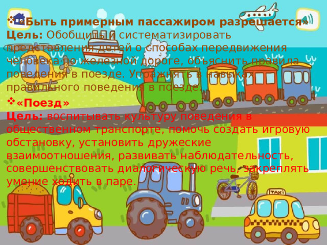 «Быть примерным пассажиром разрешается» Цель: Обобщить и систематизировать представления детей о способах передвижения человека по железной дороге, объяснить правила поведения в поезде. Упражнять в навыках правильного поведения в поезде. «Поезд» Цель: воспитывать культуру поведения в общественном транспорте, помочь создать игровую обстановку, установить дружеские взаимоотношения, развивать наблюдательность, совершенствовать диалогическую речь, закреплять умение ходить в паре. 