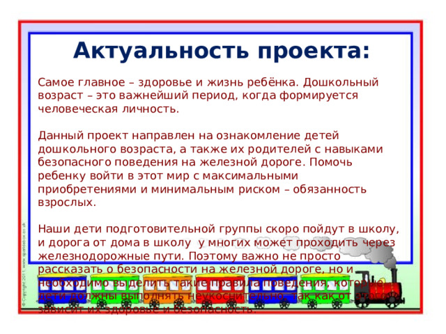 Актуальность проекта: Самое главное – здоровье и жизнь ребёнка. Дошкольный возраст – это важнейший период, когда формируется человеческая личность. Данный проект направлен на ознакомление детей дошкольного возраста, а также их родителей с навыками безопасного поведения на железной дороге. Помочь ребенку войти в этот мир с максимальными приобретениями и минимальным риском – обязанность взрослых. Наши дети подготовительной группы скоро пойдут в школу, и дорога от дома в школу у многих может проходить через железнодорожные пути. Поэтому важно не просто рассказать о безопасности на железной дороге, но и необходимо выделить такие правила поведения, которые дети должны выполнять неукоснительно, так как от этого зависит их здоровье и безопасность. 