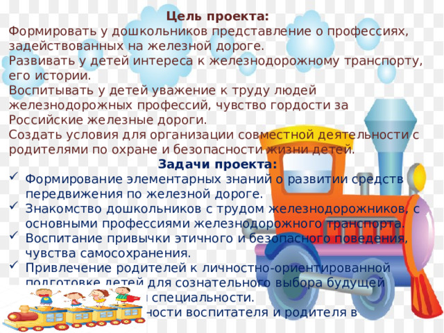 Цель проекта: Формировать у дошкольников представление о профессиях, задействованных на железной дороге. Развивать у детей интереса к железнодорожному транспорту, его истории. Воспитывать у детей уважение к труду людей железнодорожных профессий, чувство гордости за Российские железные дороги. Создать условия для организации совместной деятельности с родителями по охране и безопасности жизни детей. Задачи проекта: Формирование элементарных знаний о развитии средств передвижения по железной дороге. Знакомство дошкольников с трудом железнодорожников, с основными профессиями железнодорожного транспорта. Воспитание привычки этичного и безопасного поведения, чувства самосохранения. Привлечение родителей к личностно-ориентированной подготовке детей для сознательного выбора будущей железнодорожной специальности. Добиться синхронности воспитателя и родителя в профилактике детского дорожно-транспортного травматизма. 