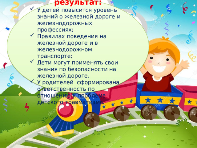Ожидаемый результат: У детей повысится уровень знаний о железной дороге и железнодорожных профессиях; Правилах поведения на железной дороге и в железнодорожном транспорте; Дети могут применять свои знания по безопасности на железной дороге. У родителей сформирована ответственность по отношению к проблеме детского травматизма. 