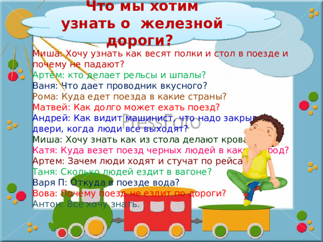 Что мы хотим узнать о железной дороги? Миша: Хочу узнать как весят полки и стол в поезде и почему не падают? Артём: кто делает рельсы и шпалы? Ваня: Что дает проводник вкусного? Рома: Куда едет поезда в какие страны? Матвей: Как долго может ехать поезд? Андрей: Как видит машинист, что надо закрывать двери, когда люди все выходят? Миша: Хочу знать как из стола делают кровать? Катя: Куда везет поезд черных людей в какой город? Артем: Зачем люди ходят и стучат по рейсам? Таня: Сколько людей ездит в вагоне? Варя П: Откуда в поезде вода? Вова: Почему поезд не ездит по дороги? Антон: Все хочу знать. 