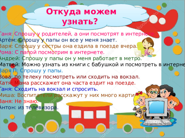 Откуда можем узнать? Таня: Спрошу у родителей, а они посмотрят в интернете. Артём: Спрошу у папы он все у меня знает. Варя: Спрошу у сестры она ездила в поезде вчера. Рома: С папой посмотрим в интернете. Андрей: Спрошу у папы он у меня работает в метро. Матвей: Можно узнать из книги с бабушкой и посмотреть в интернете. Варя П: Спрошу у папы. Вова: по телеку посмотреть или сходить на вокзал. Катя: Мама расскажет она часта ездит на поезде. Таня: Сходить на вокзал и спросить. Миша: Воспитатели расскажут у них много картинок. Ваня: Не знаю. Антон: из телевизора. 