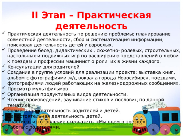 II Этап – Практическая деятельность Практическая деятельность по решению проблемы; планирование совместной деятельности, сбор и систематизация информации, поисковая деятельность детей и взрослых. Проведение бесед, дидактических , сюжетно- ролевых, строительных, настольных и подвижных игр по расширению представлений о любви к поездам и профессии машинист о роли их в жизни каждого. Консультации для родителей. Создание в группе условий для реализации проекта: выставка книг, альбом с фотографиями ж/д вокзала города Новосибирск, поездами, фотографиями людей работающих на железнодорожных сообщениях. Просмотр мультфильмов. Организация продуктивных видов деятельности. Чтение произведений, заучивание стихов и пословиц по данной тематике. Совместная деятельность родителей и детей. Самостоятельная деятельность детей. Участие в изготовление стенгазеты «Мы едем в поезде». Работа с родителями. 