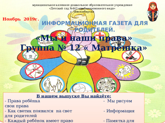 муниципальное казенное дошкольное образовательное учреждение «Детский сад №443 комбинированного вида» г. Новосибирска  Ноябрь 2019г. Информационная газета для родителей. «Мы и наши права» Группа № 12 « Матрёшка» В нашем выпуске Вы найдёте: - Права ребёнка - Мы рисуем свои права - Как светик появился на свет - Информация для родителей - Каждый ребёнок имеет право - Памятка для родителей - Газета для родителей  