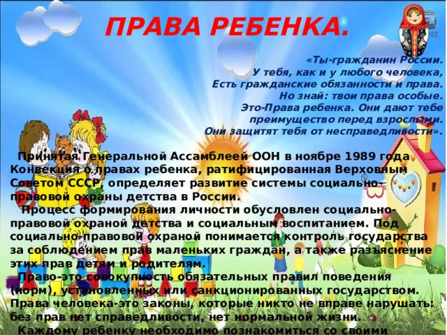 ПРАВА РЕБЕНКА.  «Ты-гражданин России. У тебя, как и у любого человека, Есть гражданские обязанности и права. Но знай: твои права особые. Это-Права ребенка. Они дают тебе преимущество перед взрослыми. Они защитят тебя от несправедливости ».   Принятая Генеральной Ассамблеей ООН в ноябре 1989 года Конвекция о правах ребенка, ратифицированная Верховным Советом СССР, определяет развитие системы социально-правовой охраны детства в России.  Процесс формирования личности обусловлен социально-правовой охраной детства и социальным воспитанием. Под социально-правовой охраной понимается контроль государства за соблюдением прав маленьких граждан, а также разъяснение этих прав детям и родителям.  Право-это совокупность обязательных правил поведения (норм), установленных или санкционированных государством. Права человека-это законы, которые никто не вправе нарушать: без прав нет справедливости, нет нормальной жизни.  Каждому ребенку необходимо познакомиться со своими правами. В этом ему помогают педагоги и психологи, работающие в детском саду. 