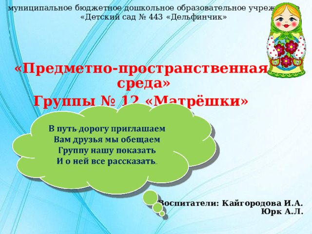 муниципальное бюджетное дошкольное образовательное учреждение «Детский сад № 443 «Дельфинчик» «Предметно-пространственная среда» Группы № 12 «Матрёшки»  Воспитатели: Кайгородова И.А.  Юрк А.Л. 