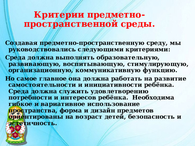 Критерии предметно-пространственной среды. Создавая предметно-пространственную среду, мы руководствовались следующими критериями: Среда должна выполнять образовательную, развивающую, воспитывающую, стимулирующую, организационную, коммуникативную функцию. Но самое главное она должна работать на развитие самостоятельности и инициативности ребёнка. Среда должна служить удовлетворению потребности и интересов ребёнка. Необходима гибкое и вариативное использование пространства, форма и дизайн предметов ориентированы на возраст детей, безопасность и эстетичность. 