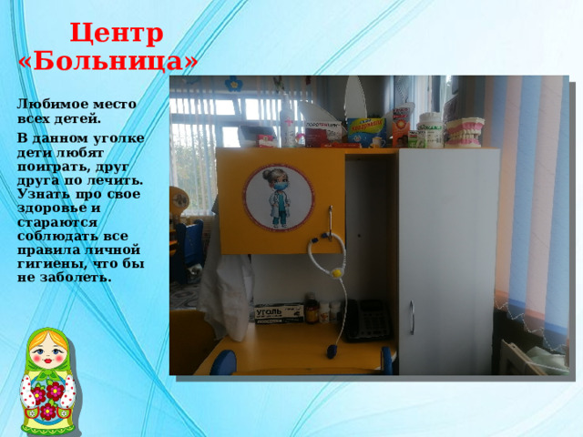   Центр «Больница» Любимое место всех детей. В данном уголке дети любят поиграть, друг друга по лечить. Узнать про свое здоровье и стараются соблюдать все правила личной гигиены, что бы не заболеть. 