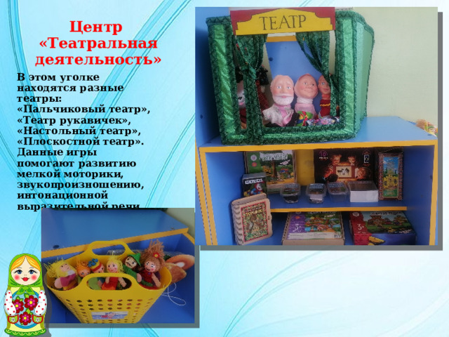 Центр  «Театральная деятельность» В этом уголке находятся разные театры: «Пальчиковый театр», «Театр рукавичек», «Настольный театр», «Плоскостной театр». Данные игры помогают развитию мелкой моторики, звукопроизношению, интонационной выразительной речи. 