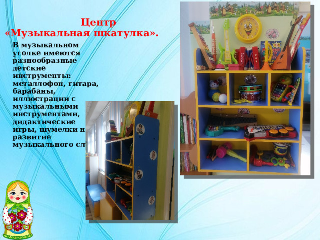  Центр  «Музыкальная шкатулка». В музыкальном уголке имеются разнообразные детские инструменты: металлофон, гитара, барабаны, иллюстрации с музыкальными инструментами, дидактические игры, шумелки на развитие музыкального слуха. 