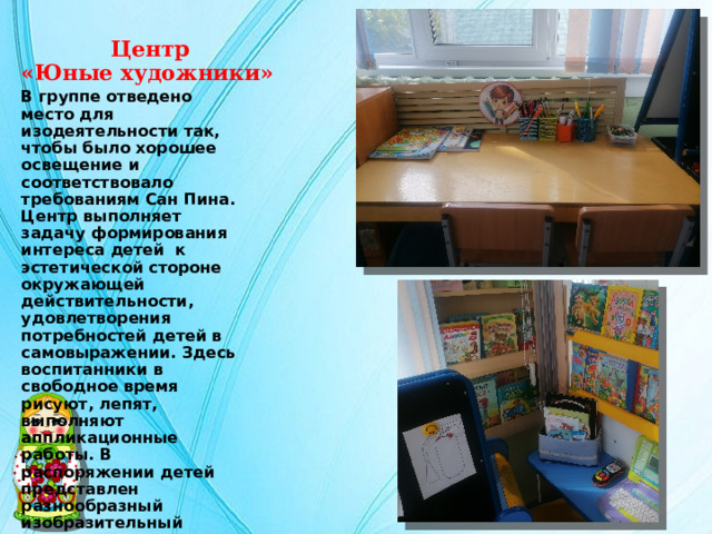  Центр  «Юные художники» В группе отведено место для изодеятельности так, чтобы было хорошее освещение и соответствовало требованиям Сан Пина. Центр выполняет задачу формирования интереса детей к эстетической стороне окружающей действительности, удовлетворения потребностей детей в самовыражении. Здесь воспитанники в свободное время рисуют, лепят, выполняют аппликационные работы. В распоряжении детей представлен разнообразный изобразительный материал: мелки, акварель, гуашь, пластилин, бумага разной фактуры , размера и цвета, картон, дидактические игры. 