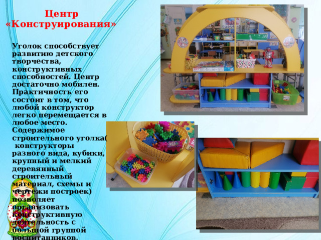  Центр «Конструирования» Уголок способствует развитию детского творчества, конструктивных способностей. Центр достаточно мобилен. Практичность его состоит в том, что любой конструктор легко перемещается в любое место. Содержимое строительного уголка( конструкторы разного вида, кубики, крупный и мелкий деревянный строительный материал, схемы и чертежи построек) позволяет организовать конструктивную деятельность с большой группой воспитанников, подгруппой или индивидуально, развернув строительство на ковре либо на столе. 