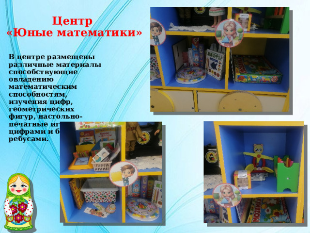Центр  «Юные математики» В центре размещены различные материалы способствующие овладению математическим способностям, изучения цифр, геометрических фигур, настольно-печатные игры с цифрами и буквами, ребусами. 