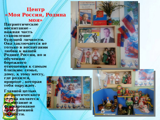 Центр  «Моя Россия, Родина моя» Патриотическое воспитание – важная часть становление будущей личности. Она заключается не только в воспитании любви к нашей Родине России, но и обучению бережного отношения к самым близким: семье, дому, к тому месту, где родился, природе , которая тебя окружает. Главной целью патриотического уголка является воспитание и формирование нравственной личности. 