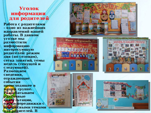 Уголок информации  для родителей Работа с родителями – одно из важнейших направлений нашей работы. В данном уголке мы разместили информацию интересующую родителей: режим дня (по сезонам), сетка занятий, темы недель (текущей и следующей). Размещаем сведения, отражающие события происходящее в нашей группе. Разрабатываем различные консультации, папки-передвижки с интересными темами для родителей. В уголке также помещены эмблема и девиз группы. 