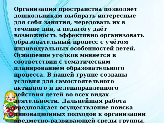 Организация пространства позволяет дошкольникам выбирать интересные для себя занятия, чередовать их в течение дня, а педагогу даёт возможность эффективно организовать образовательный процесс с учётом индивидуальных особенностей детей. Оснащение уголков меняется в соответствии с тематическим планированием образовательного процесса. В нашей группе созданы условия для самостоятельного активного и целенаправленного действия детей во всех видах деятельности. Дальнейшая работа предполагает осуществление поиска инновационных подходов к организации предметно-развивающей среды группы, а также развитие интереса родителей к указанной проблеме и мотивирование стремления к взаимодействию. 