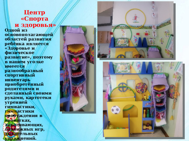 Центр  «Спорта  и здоровья» Одной из основополагающей областей развития ребёнка является «Здоровье и физическое развитие», поэтому в нашем уголке имеется разнообразный спортивный инвентарь приобретённый родителями и сделанный своими руками, картотеки утренней гимнастики, гимнастики пробуждения в кроватках, закаливающих, подвижных игр, дыхательных упражнений. Разнообразные массажные дорожки, набивные мешочки, мячик (колючие, рифленые), а также атрибуты для подвижных  игр. 