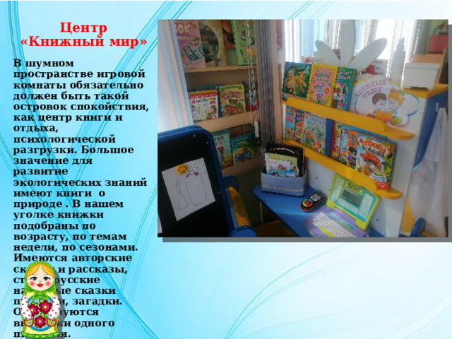 Центр  «Книжный мир» В шумном пространстве игровой комнаты обязательно должен быть такой островок спокойствия, как центр книги и отдыха, психологической разгрузки. Большое значение для развитие экологических знаний имеют книги о природе . В нашем уголке книжки подобраны по возрасту, по темам недели, по сезонами. Имеются авторские сказки и рассказы, стихи, русские народные сказки потешки, загадки. Организуются выставки одного писателя. 