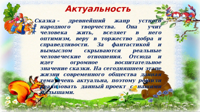 Актуальность Сказка – древнейший жанр устного народного творчества. Она учит человека жить, вселяет в него оптимизм, веру в торжество добра и справедливости. За фантастикой и вымыслом скрываются реальные человеческие отношения. Отсюда и идет огромное воспитательное значение сказки. На сегодняшнем этапе жизни современного общества данная тема очень актуальна, поэтому решили реализовать данный проект с нашими малышами.  