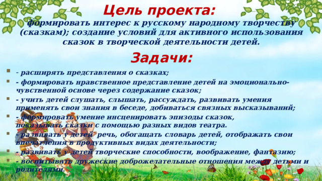 Цель проекта: формировать интерес к русскому народному творчеству (сказкам); создание условий для активного использования сказок в творческой деятельности детей. Задачи: - расширять представления о сказках; - формировать нравственное представление детей на эмоционально-чувственной основе через содержание сказок; - учить детей слушать, слышать, рассуждать, развивать умения применять свои знания в беседе, добиваться связных высказываний; - формировать умение инсценировать эпизоды сказок, показывать сказки с помощью разных видов театра. - развивать у детей речь, обогащать словарь детей, отображать свои впечатления в продуктивных видах деятельности; - развивать у детей творческие способности, воображение, фантазию; - воспитывать дружеские доброжелательные отношения между детьми и родителями. 