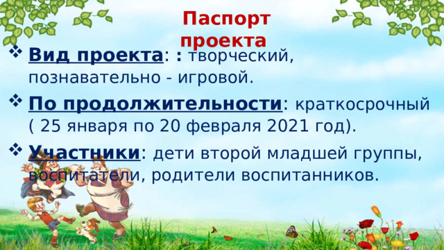 Паспорт проекта Вид проекта : : творческий, познавательно - игровой . По продолжительности : краткосрочный ( 25 января по 20 февраля 2021 год). Участники : дети второй младшей группы, воспитатели, родители воспитанников. 