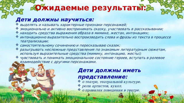 Ожидаемые результаты:   Дети должны научиться: выделять и называть характерные признаки персонажей; эмоционально и активно воспринимать сказку, участвовать в рассказывании; находить средства выражения образа в мимике, жестах, интонациях; интонационно выразительно воспроизводить слова и фразы из текста в процессе театрализации; самостоятельному сочинению и пересказываю сказок; разыгрывать несложные представления по знакомым литературным сюжетам, используя выразительные средства (мимику, интонацию, жесты); чувствовать и понимать эмоциональное состояние героев, вступать в ролевое взаимодействие с другими персонажами. Дети должны иметь представление: о театре, театральной культуре. роли артистов, кукол. о правилах поведения в театре. 