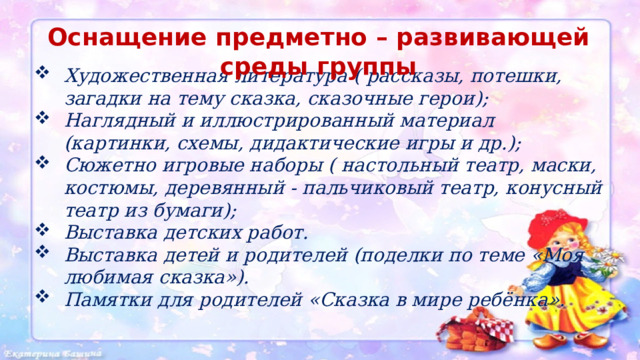 Оснащение предметно – развивающей среды группы  Художественная литература ( рассказы, потешки, загадки на тему сказка, сказочные герои); Наглядный и иллюстрированный материал (картинки, схемы, дидактические игры и др.); Сюжетно игровые наборы ( настольный театр, маски, костюмы, деревянный - пальчиковый театр, конусный театр из бумаги); Выставка детских работ. Выставка детей и родителей (поделки по теме «Моя любимая сказка»). Памятки для родителей «Сказка в мире ребёнка». 