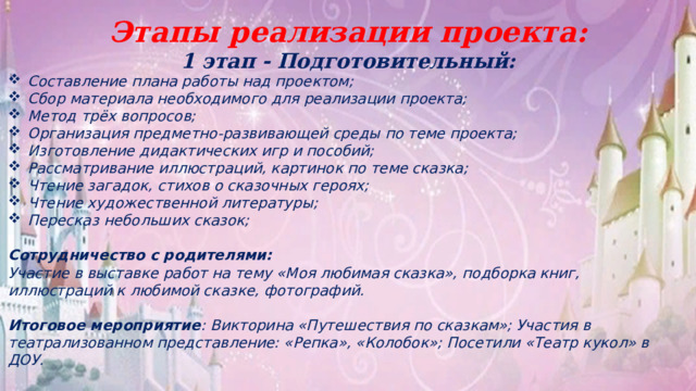 Этапы реализации проекта: 1 этап - Подготовительный: Составление плана работы над проектом; Сбор материала необходимого для реализации проекта; Метод трёх вопросов; Организация предметно-развивающей среды по теме проекта; Изготовление дидактических игр и пособий; Рассматривание иллюстраций, картинок по теме сказка; Чтение загадок, стихов о сказочных героях; Чтение художественной литературы; Пересказ небольших сказок;  Сотрудничество с родителями: Участие в выставке работ на тему «Моя любимая сказка», подборка книг, иллюстраций к любимой сказке, фотографий.  Итоговое мероприятие : Викторина «Путешествия по сказкам»; Участия в театрализованном представление: «Репка», «Колобок»; Посетили «Театр кукол» в ДОУ.   