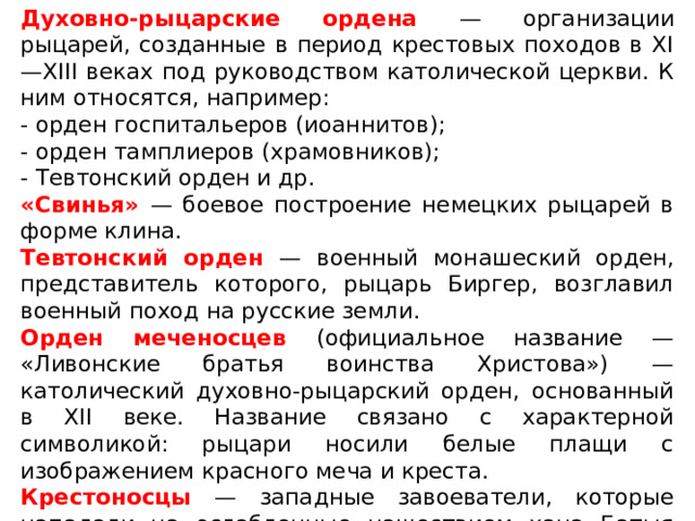 Духовно-рыцарские ордена — организации рыцарей, созданные в период крестовых походов в XI—XIII веках под руководством католической церкви. К ним относятся, например: - орден госпитальеров (иоаннитов); - орден тамплиеров (храмовников); - Тевтонский орден и др. «Свинья» — боевое построение немецких рыцарей в форме клина. Тевтонский орден — военный монашеский орден, представитель которого, рыцарь Биргер, возглавил военный поход на русские земли. Орден меченосцев (официальное название — «Ливонские братья воинства Христова») — католический духовно-рыцарский орден, основанный в XII веке. Название связано с характерной символикой: рыцари носили белые плащи с изображением красного меча и креста. Крестоносцы — западные завоеватели, которые нападали на ослабленные нашествием хана Батыя русские земли. 