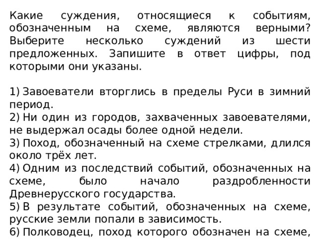 Какие суждения, относящиеся к событиям, обозначенным на схеме, являются верными? Выберите несколько суждений из шести предложенных. Запишите в ответ цифры, под которыми они указаны. 1) Завоеватели вторглись в пределы Руси в зимний период. 2) Ни один из городов, захваченных завоевателями, не выдержал осады более одной недели. 3) Поход, обозначенный на схеме стрелками, длился около трёх лет. 4) Одним из последствий событий, обозначенных на схеме, было начало раздробленности Древнерусского государства. 5) В результате событий, обозначенных на схеме, русские земли попали в зависимость. 6) Полководец, поход которого обозначен на схеме, является основателем государства. 