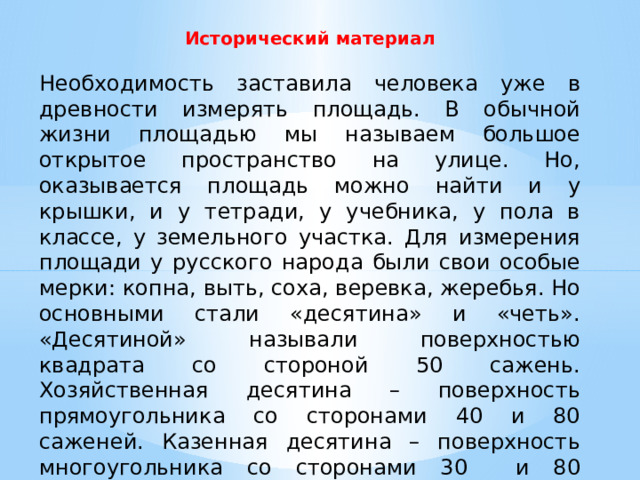Исторический материал   Необходимость заставила человека уже в древности измерять площадь. В обычной жизни площадью мы называем большое открытое пространство на улице. Но, оказывается площадь можно найти и у крышки, и у тетради, у учебника, у пола в классе, у земельного участка. Для измерения площади у русского народа были свои особые мерки: копна, выть, соха, веревка, жеребья. Но основными стали «десятина» и «четь». «Десятиной» называли поверхностью квадрата со стороной 50 сажень. Хозяйственная десятина – поверхность прямоугольника со сторонами 40 и 80 саженей. Казенная десятина – поверхность многоугольника со сторонами 30 и 80 саженей. Сейчас мы не используем эти меры площади. От древних землемеров нам досталось только слово площадь. 