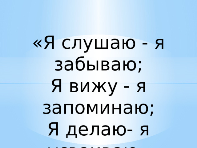 «Я слушаю - я забываю; Я вижу - я запоминаю; Я делаю- я усваиваю» 