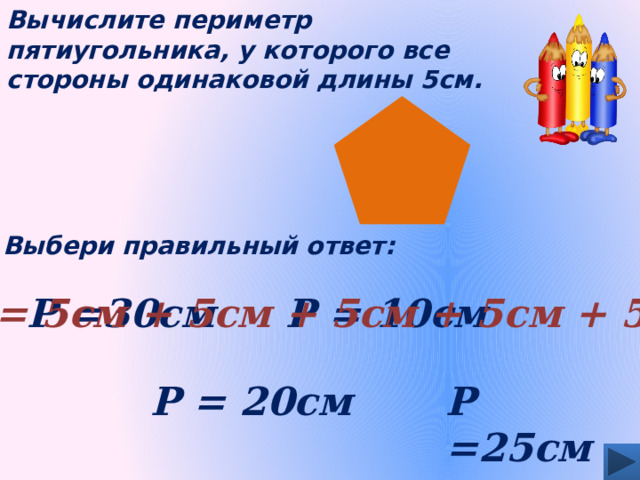 Вычислите периметр пятиугольника, у которого все стороны одинаковой длины 5см. Выбери правильный ответ: Р = 5см + 5см + 5см + 5см + 5см Р = 10см Р =30см Р =25см Р = 20см 